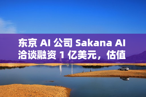 东京 AI 公司 Sakana AI 洽谈融资 1 亿美元，估值 25 亿美元