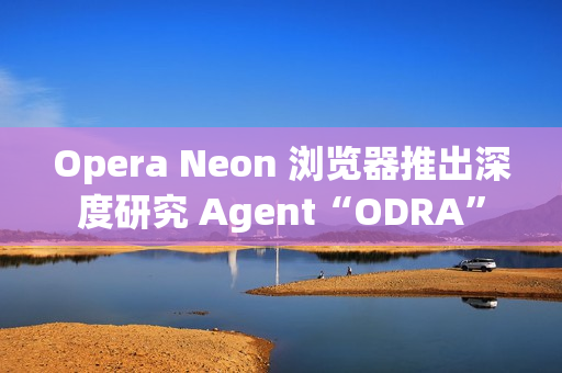 Opera Neon 浏览器推出深度研究 Agent“ODRA”
