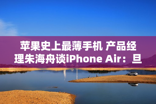 苹果史上最薄手机 产品经理朱海舟谈iPhone Air：旦用难回