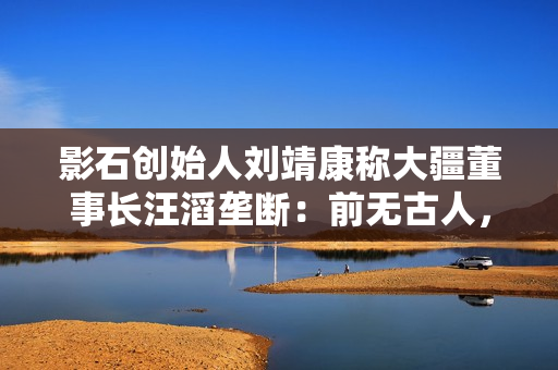 影石创始人刘靖康称大疆董事长汪滔垄断：前无古人，后无来者