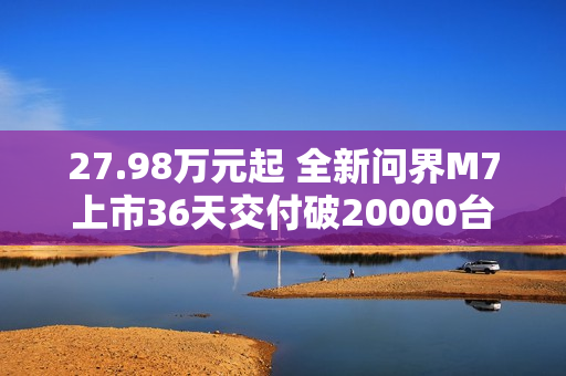 27.98万元起 全新问界M7上市36天交付破20000台！产能还在上升