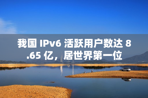 我国 IPv6 活跃用户数达 8.65 亿，居世界第一位