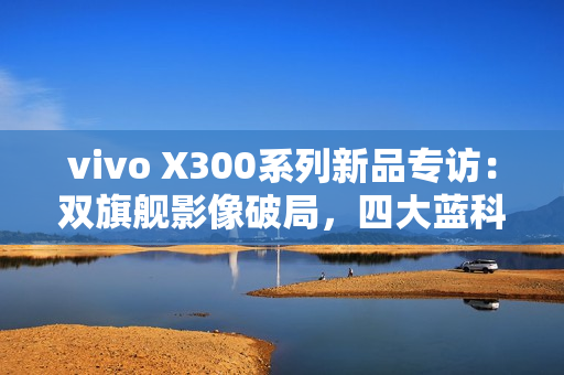 vivo X300系列新品专访：双旗舰影像破局，四大蓝科技如何定义全能旗舰新高度？