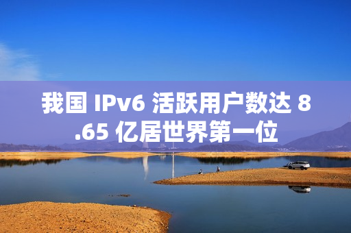 我国 IPv6 活跃用户数达 8.65 亿居世界第一位