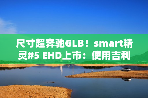 尺寸超奔驰GLB！smart精灵#5 EHD上市：使用吉利雷神混动