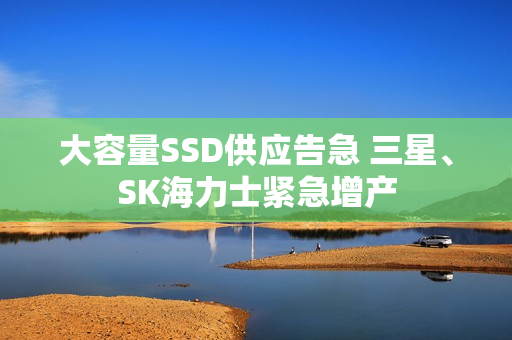 大容量SSD供应告急 三星、SK海力士紧急增产