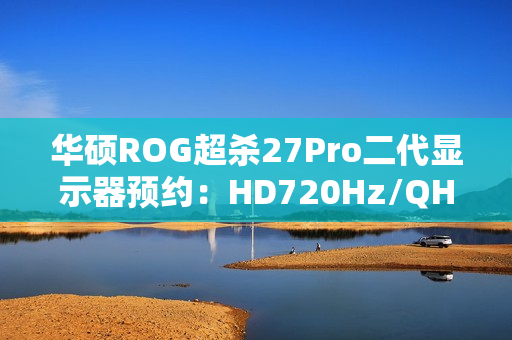 华硕ROG超杀27Pro二代显示器预约：HD720Hz/QHD540Hz双模，首发价7998元