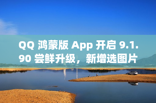 QQ 鸿蒙版 App 开启 9.1.90 尝鲜升级，新增选图片支持切换系统相册目录等功能