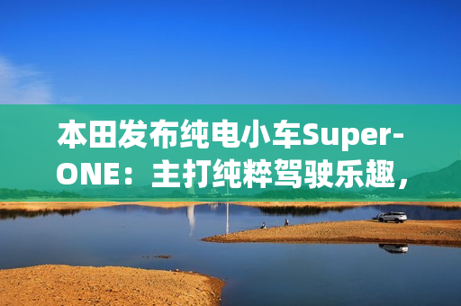 本田发布纯电小车Super-ONE：主打纯粹驾驶乐趣，能模拟7速变速器和声浪