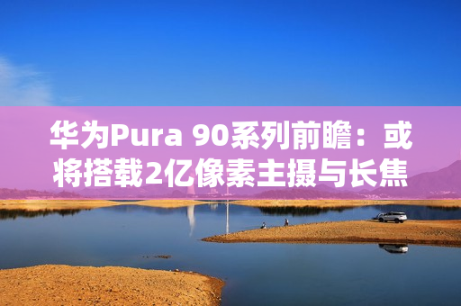华为Pura 90系列前瞻：或将搭载2亿像素主摄与长焦