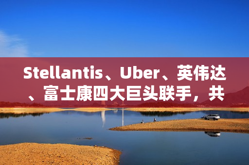 Stellantis、Uber、英伟达、富士康四大巨头联手，共推无人驾驶出租车