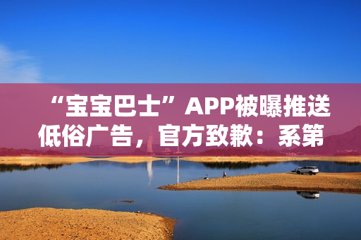 “宝宝巴士”APP被曝推送低俗广告，官方致歉：系第三方平台接入，已全部下线
