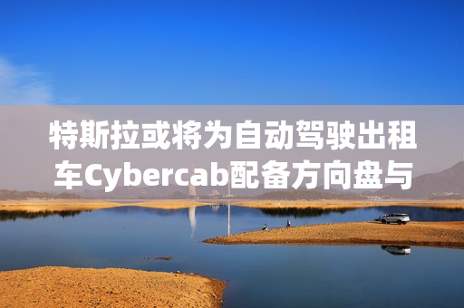 特斯拉或将为自动驾驶出租车Cybercab配备方向盘与踏板，以满足监管要求