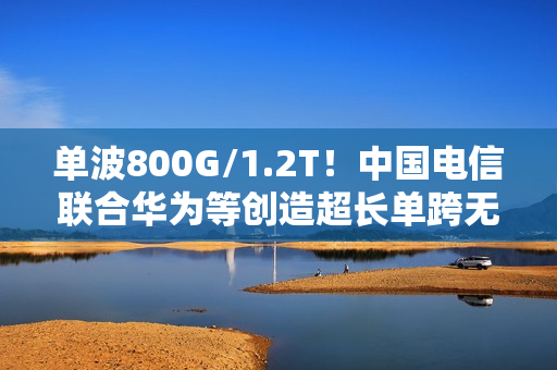 单波800G/1.2T！中国电信联合华为等创造超长单跨无中继传输世界纪录