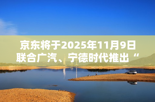 京东将于2025年11月9日联合广汽、宁德时代推出“国民好车”