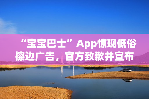 “宝宝巴士”App惊现低俗擦边广告，官方致歉并宣布改：对审核负责人严肃处理