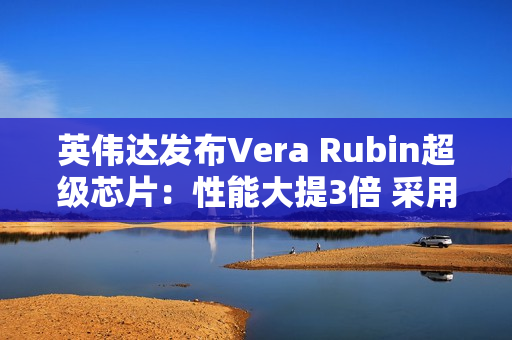 英伟达发布Vera Rubin超级芯片：性能大提3倍 采用HBM4高带宽显存