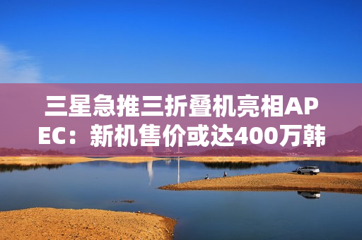 三星急推三折叠机亮相APEC：新机售价或达400万韩元