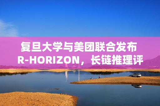 复旦大学与美团联合发布 R-HORIZON，长链推理评测框架