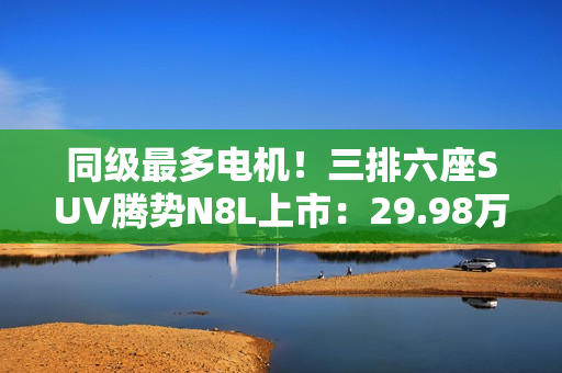 同级最多电机！三排六座SUV腾势N8L上市：29.98万起