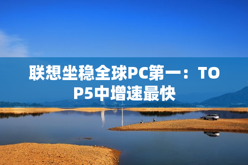 联想坐稳全球PC第一：TOP5中增速最快