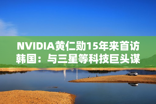 NVIDIA黄仁勋15年来首访韩国：与三星等科技巨头谋大事