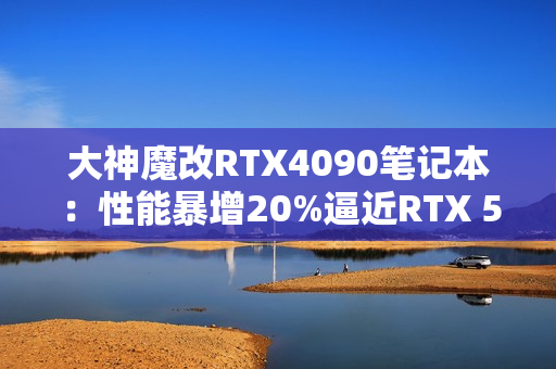 大神魔改RTX4090笔记本：性能暴增20%逼近RTX 5090！