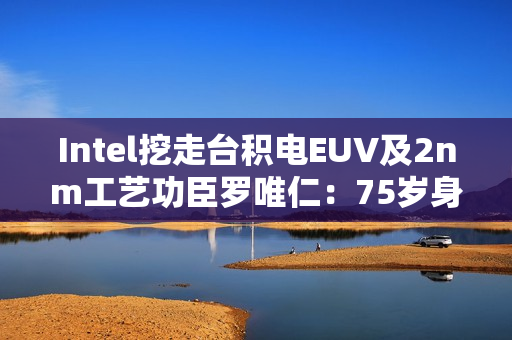 Intel挖走台积电EUV及2nm工艺功臣罗唯仁：75岁身价20亿