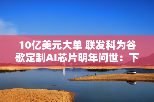 10亿美元大单 联发科为谷歌定制AI芯片明年问世：下代直奔2nm