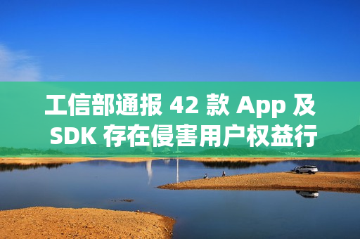 工信部通报 42 款 App 及 SDK 存在侵害用户权益行为