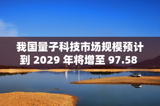 我国量子科技市场规模预计到 2029 年将增至 97.58 亿美元