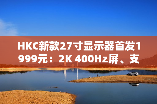 HKC新款27寸显示器首发1999元：2K 400Hz屏、支持DC调光