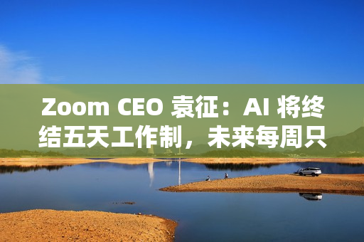 Zoom CEO 袁征：AI 将终结五天工作制，未来每周只需上班三到四天
