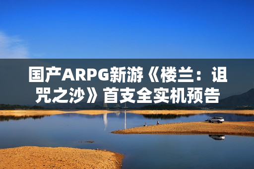 国产ARPG新游《楼兰：诅咒之沙》首支全实机预告