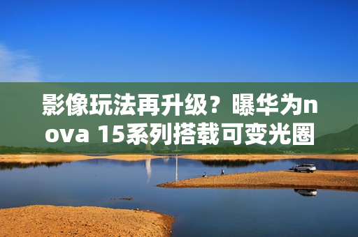 影像玩法再升级？曝华为nova 15系列搭载可变光圈