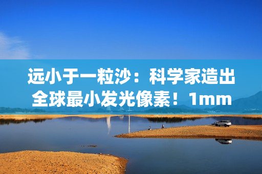 远小于一粒沙：科学家造出全球最小发光像素！1mm就能实现1080p