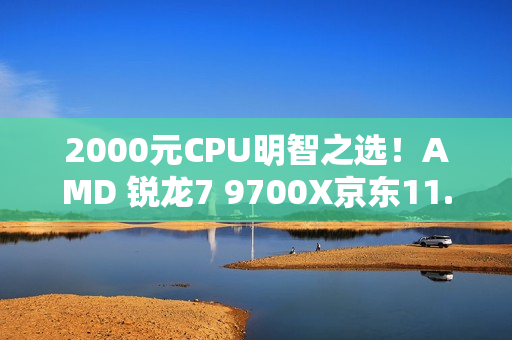 2000元CPU明智之选！AMD 锐龙7 9700X京东11.11推荐