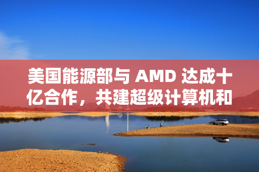 美国能源部与 AMD 达成十亿合作，共建超级计算机和 AI 项目