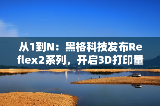 从1到N：黑格科技发布Reflex2系列，开启3D打印量产时代