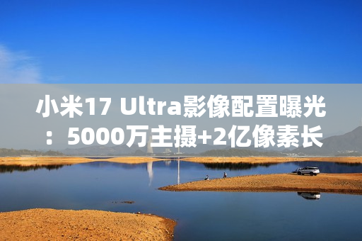 小米17 Ultra影像配置曝光：5000万主摄+2亿像素长焦