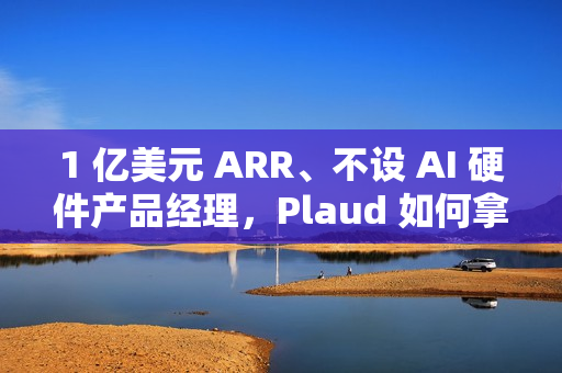 1 亿美元 ARR、不设 AI 硬件产品经理，Plaud 如何拿下全球百万用户？