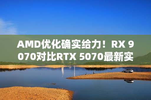 AMD优化确实给力！RX 9070对比RTX 5070最新实测