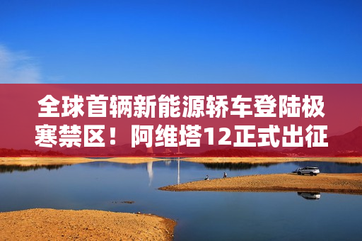 全球首辆新能源轿车登陆极寒禁区！阿维塔12正式出征南极