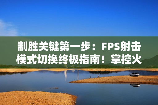 制胜关键第一步：FPS射击模式切换终极指南！掌控火力节奏主宰战场