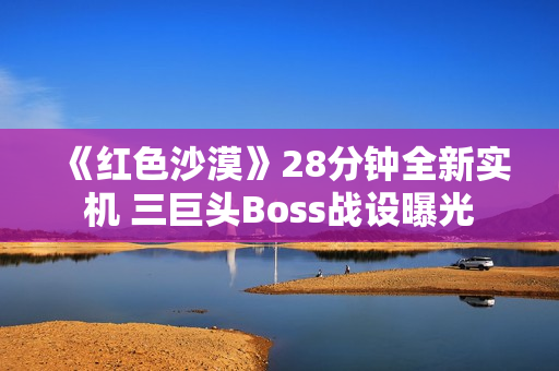 《红色沙漠》28分钟全新实机 三巨头Boss战设曝光 《红色沙漠》28分钟全新实机 三巨头Boss战设曝光
