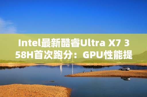 Intel最新酷睿Ultra X7 358H首次跑分：GPU性能提升超90%！