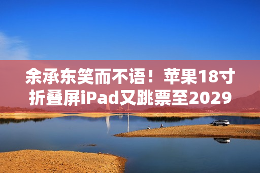 余承东笑而不语！苹果18寸折叠屏iPad又跳票至2029年 华为真技术领先了