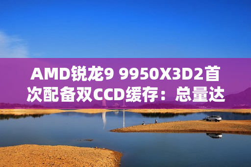 AMD锐龙9 9950X3D2首次配备双CCD缓存：总量达208MB