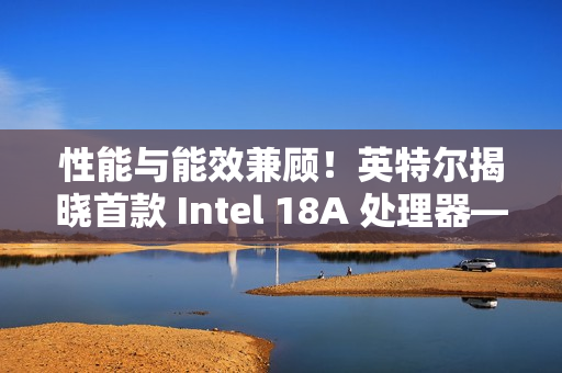 性能与能效兼顾！英特尔揭晓首款 Intel 18A 处理器——Panther Lake 的架构