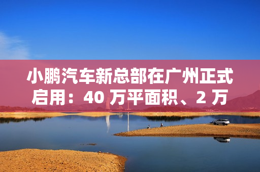 小鹏汽车新总部在广州正式启用：40 万平面积、2 万平餐厅
